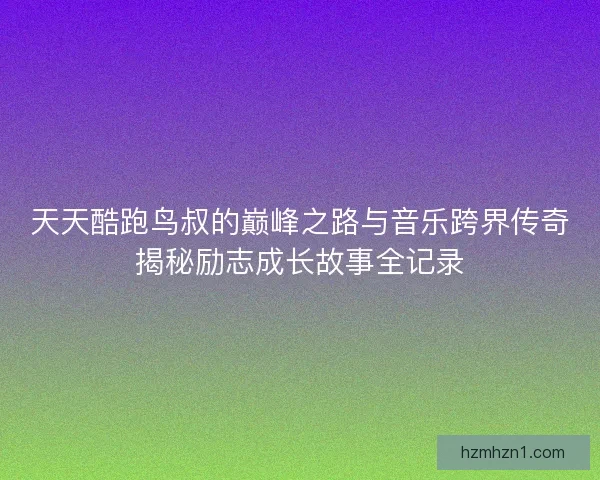 天天酷跑鸟叔的巅峰之路与音乐跨界传奇揭秘励志成长故事全记录
