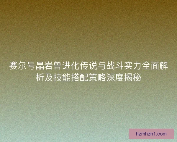 赛尔号晶岩兽进化传说与战斗实力全面解析及技能搭配策略深度揭秘
