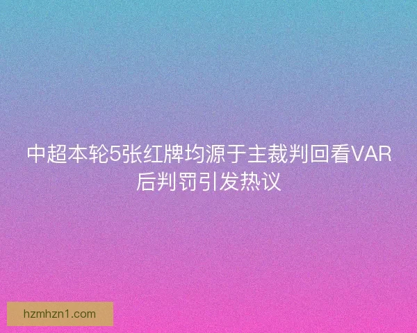 中超本轮5张红牌均源于主裁判回看VAR后判罚引发热议
