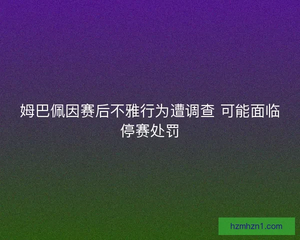 姆巴佩因赛后不雅行为遭调查 可能面临停赛处罚