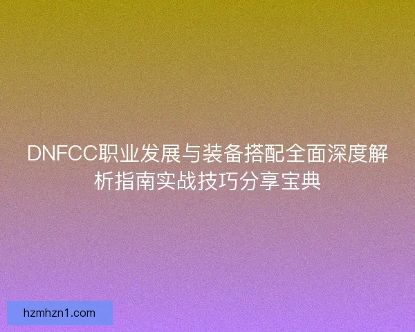 DNFCC职业发展与装备搭配全面深度解析指南实战技巧分享宝典