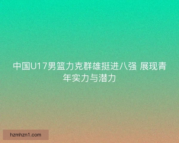 中国U17男篮力克群雄挺进八强 展现青年实力与潜力